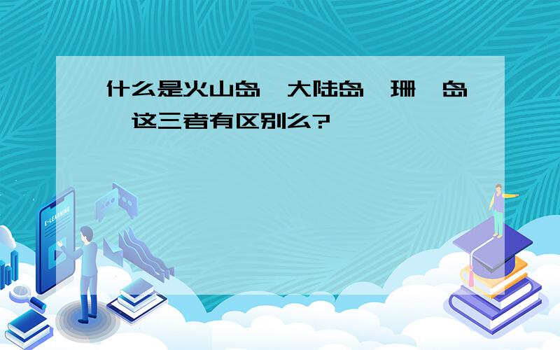 什么是火山岛,大陆岛,珊瑚岛,这三者有区别么?