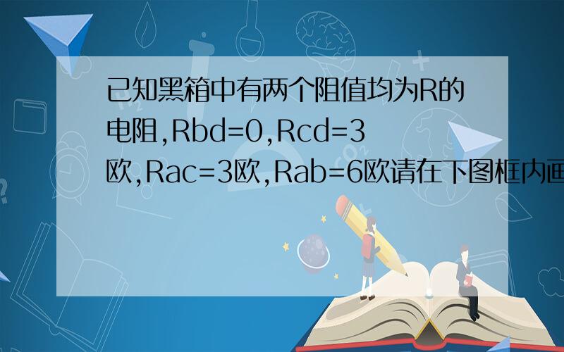 已知黑箱中有两个阻值均为R的电阻,Rbd=0,Rcd=3欧,Rac=3欧,Rab=6欧请在下图框内画出满足题意的电路图,并标出R的阻值 求图