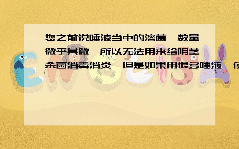 您之前说唾液当中的溶菌酶数量微乎其微,所以无法用来给阴茎杀菌消毒消炎,但是如果用很多唾液,使很多唾液当中的溶菌酶数量增加,那请问能否起到杀菌消毒消炎的作用?人的一点唾液不行