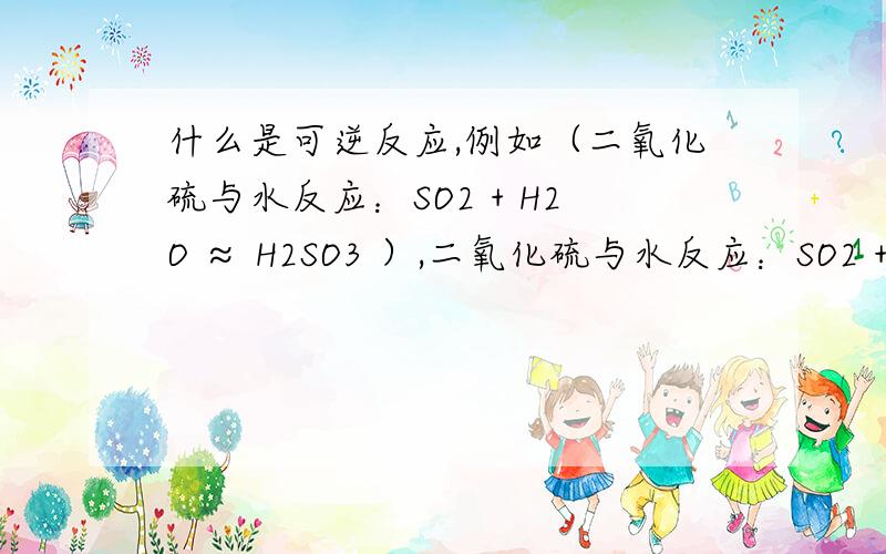 什么是可逆反应,例如（二氧化硫与水反应：SO2 + H2O ≈ H2SO3 ）,二氧化硫与水反应：SO2 + H2O ≈ H2SO3 它的可你反应是什么 还有什么是可逆反应 举几个例子