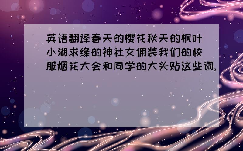 英语翻译春天的樱花秋天的枫叶小湖求缘的神社女佣装我们的校服烟花大会和同学的大头贴这些词,