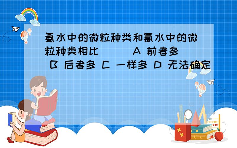 氨水中的微粒种类和氯水中的微粒种类相比 ( )A 前者多 B 后者多 C 一样多 D 无法确定