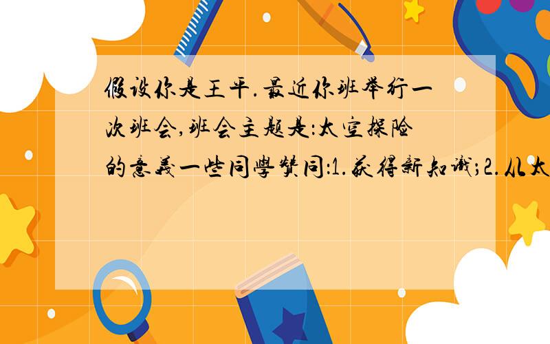 假设你是王平.最近你班举行一次班会,班会主题是：太空探险的意义一些同学赞同：1.获得新知识；2.从太空取得新资源；3.扩大人类的生存空间.一些同学反对：1.耗资巨大；2.宇航员的安全问