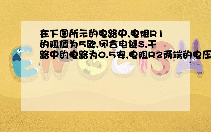 在下图所示的电路中,电阻R1的阻值为5欧,闭合电键S,干路中的电路为0.5安,电阻R2两端的电压为2伏,求：（1）通过电阻R1和R2的电流（2）电阻R2的阻值