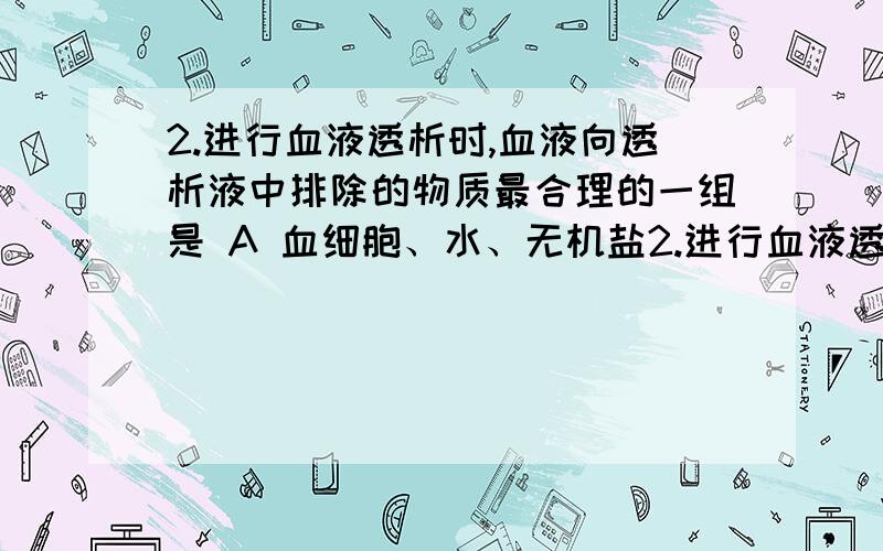 2.进行血液透析时,血液向透析液中排除的物质最合理的一组是 A 血细胞、水、无机盐2.进行血液透析时,血液向透析液中排除的物质最合理的一组是A 血细胞、水、无机盐、葡萄糖、尿素、蛋