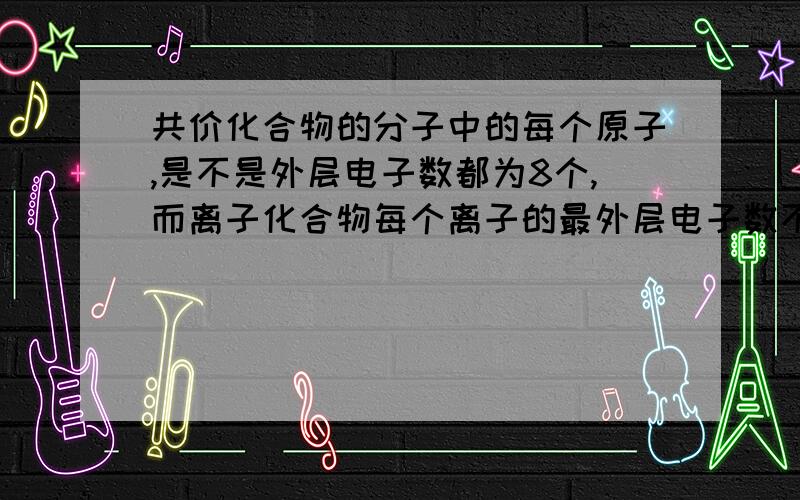 共价化合物的分子中的每个原子,是不是外层电子数都为8个,而离子化合物每个离子的最外层电子数不一定是8请问上面的说法是否正确