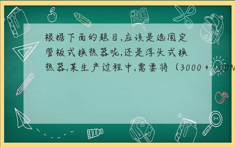 根据下面的题目,应该是选固定管板式换热器呢,还是浮头式换热器,某生产过程中,需要将（3000＋100N）kg/h（其中N为学生的学号后两位的数值）的油品从130℃冷却到50℃,压力为0.3Mpa；利用深井