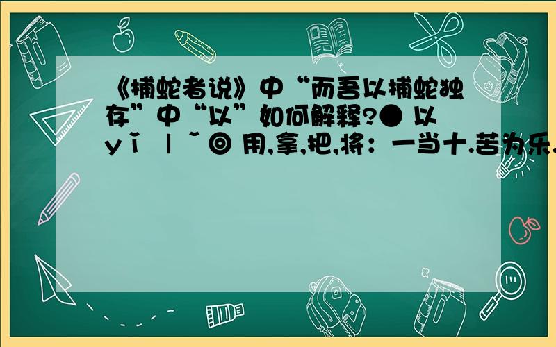 《捕蛇者说》中“而吾以捕蛇独存”中“以”如何解释?● 以yǐ ㄧˇ◎ 用,拿,把,将：一当十.苦为乐.身作则.邻为壑.讹传讹.往鉴来.◎ 依然,顺,按照：时启闭.类聚.◎ 因为：人废言.善小而不为