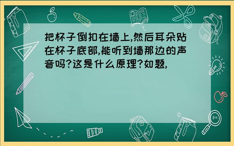 把杯子倒扣在墙上,然后耳朵贴在杯子底部,能听到墙那边的声音吗?这是什么原理?如题,