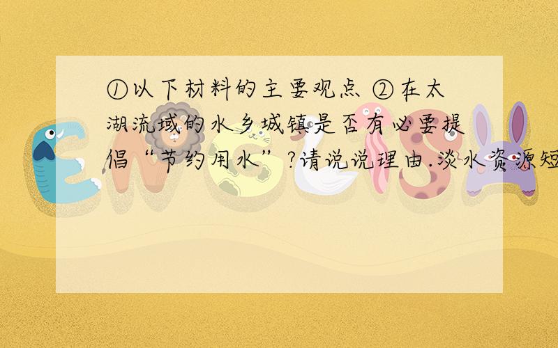 ①以下材料的主要观点 ②在太湖流域的水乡城镇是否有必要提倡“节约用水”?请说说理由.淡水资源短缺.人类消费淡水量的迅速增加,导致严重的淡水资源短缺.目前全世界用水量比20世纪初