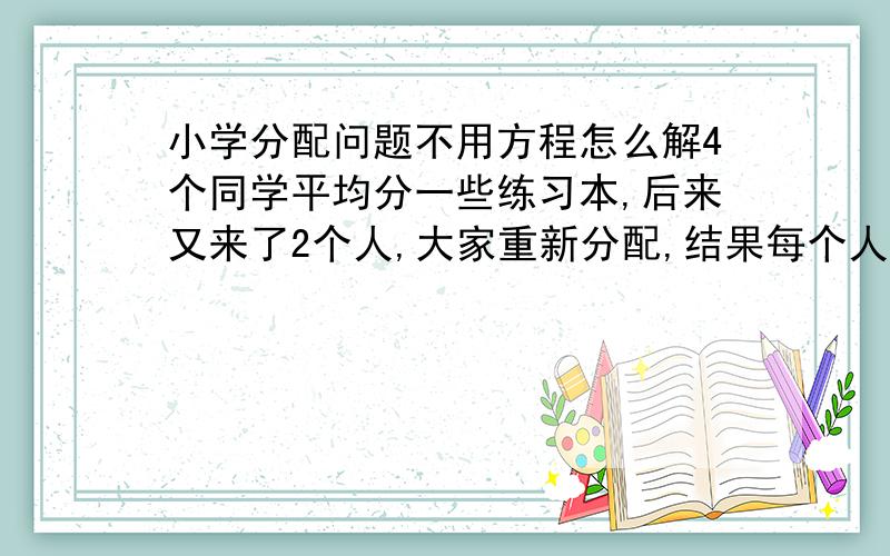 小学分配问题不用方程怎么解4个同学平均分一些练习本,后来又来了2个人,大家重新分配,结果每个人分得的练习本比原来少2本.这些练习本一共多少本?不用方程用代数怎么解?