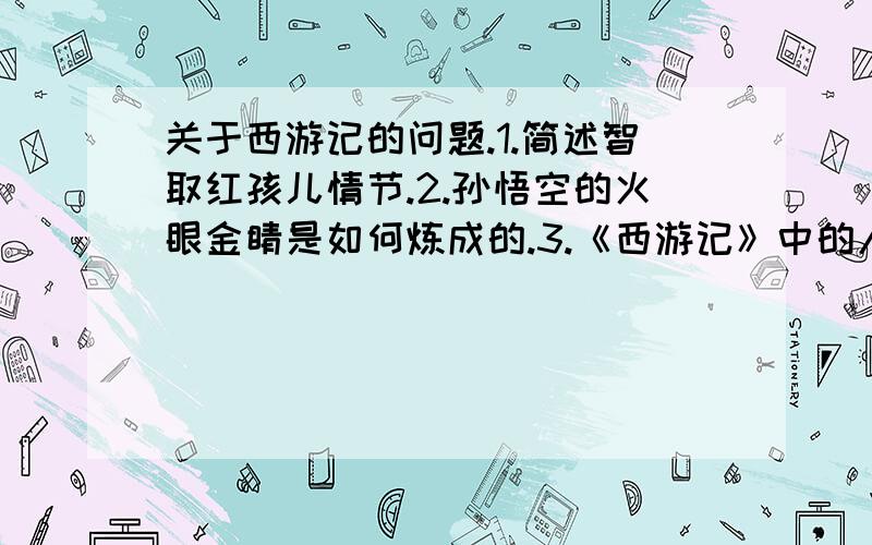 关于西游记的问题.1.简述智取红孩儿情节.2.孙悟空的火眼金睛是如何炼成的.3.《西游记》中的人物刻画得各有特点,请写出一个以沙僧和猪八戒为核心展开的故事情节.4.请任意列举取经路上的