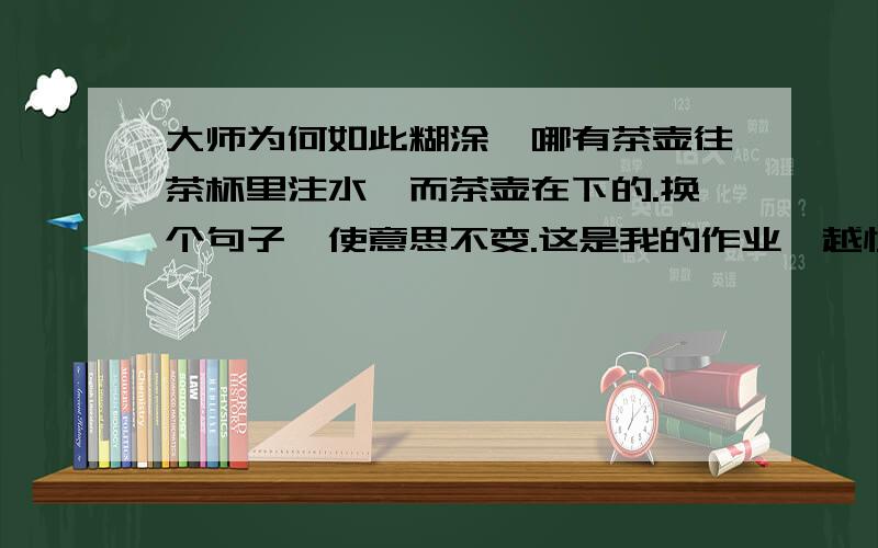 大师为何如此糊涂,哪有茶壶往茶杯里注水,而茶壶在下的.换个句子,使意思不变.这是我的作业,越快越好!