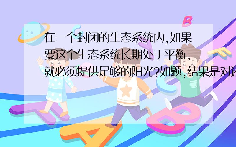 在一个封闭的生态系统内,如果要这个生态系统长期处于平衡,就必须提供足够的阳光?如题,结果是对还是错哦.