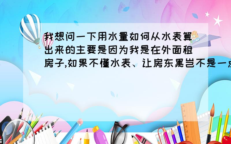 我想问一下用水量如何从水表算出来的主要是因为我是在外面租房子,如果不懂水表、让房东黑岂不是一点都不知道,现在水表上4个黑色数字写着0135,应该是表示135立方米（不知道对不对）,我