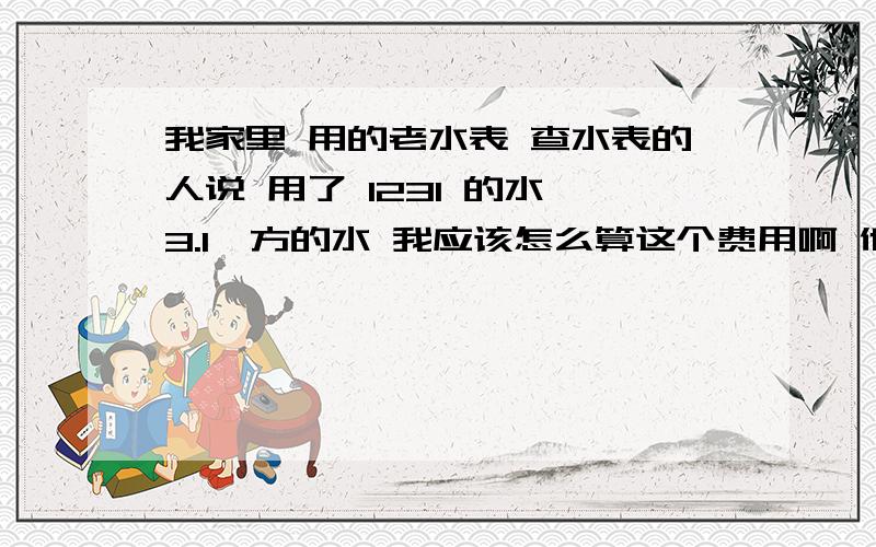 我家里 用的老水表 查水表的人说 用了 1231 的水 3.1一方的水 我应该怎么算这个费用啊 他说一共是 八百多