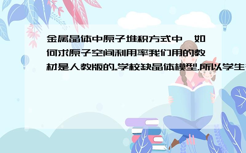 金属晶体中原子堆积方式中,如何求原子空间利用率我们用的教材是人教版的。学校缺晶体模型，所以学生在计算晶胞的边长、密度、原子空间利用率都有困难