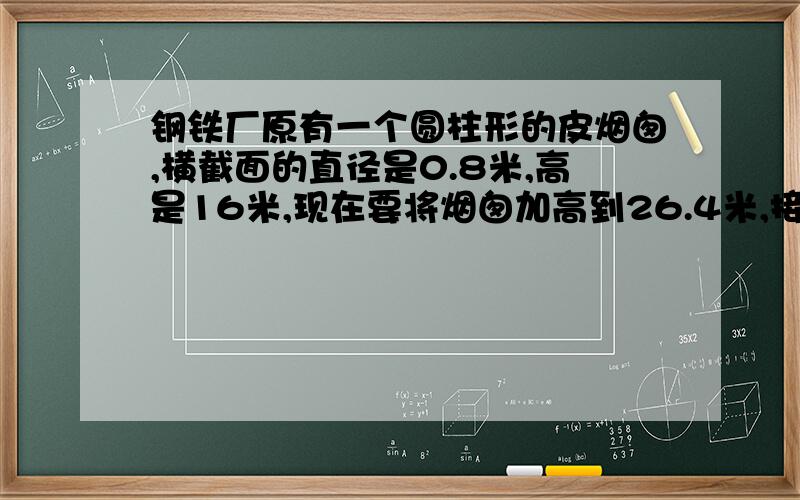 钢铁厂原有一个圆柱形的皮烟囱,横截面的直径是0.8米,高是16米,现在要将烟囱加高到26.4米,接头处0.4米至少还需要多少铁皮?