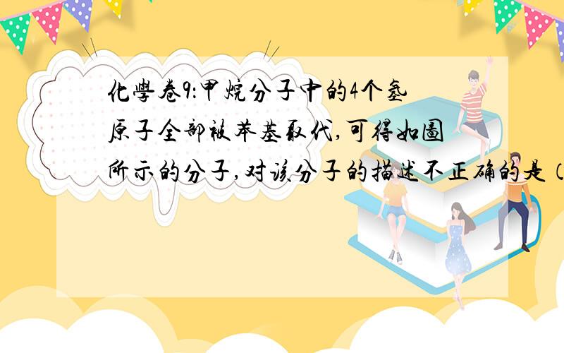 化学卷9：甲烷分子中的4个氢原子全部被苯基取代,可得如图所示的分子,对该分子的描述不正确的是（ ）A．分子式为C25H20     B．所有碳原子不可能都在同一平面上C 完全燃烧生成CO2和H2O的物