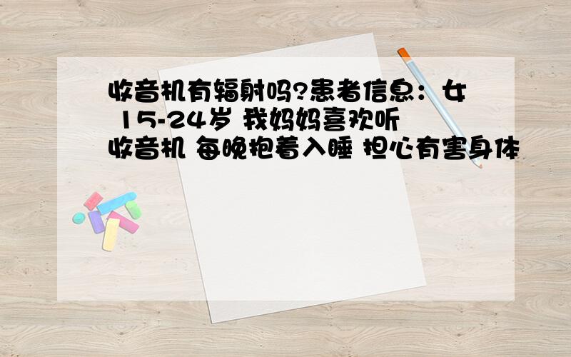 收音机有辐射吗?患者信息：女 15-24岁 我妈妈喜欢听收音机 每晚抱着入睡 担心有害身体