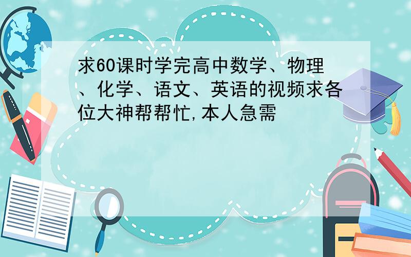 求60课时学完高中数学、物理、化学、语文、英语的视频求各位大神帮帮忙,本人急需