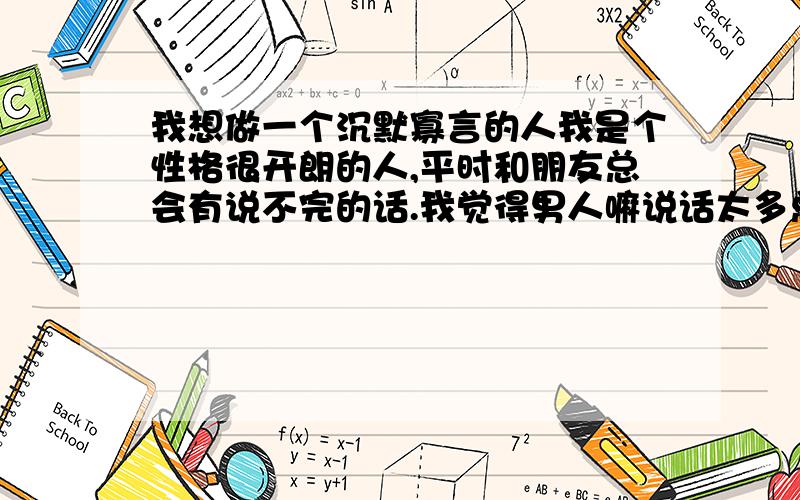 我想做一个沉默寡言的人我是个性格很开朗的人,平时和朋友总会有说不完的话.我觉得男人嘛说话太多总有些不好.还有我这个人心直口快说话很直接,有时候因为说话直接不知不觉就把朋友得