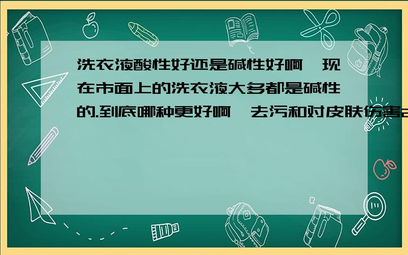 洗衣液酸性好还是碱性好啊,现在市面上的洗衣液大多都是碱性的.到底哪种更好啊,去污和对皮肤伤害2方面.