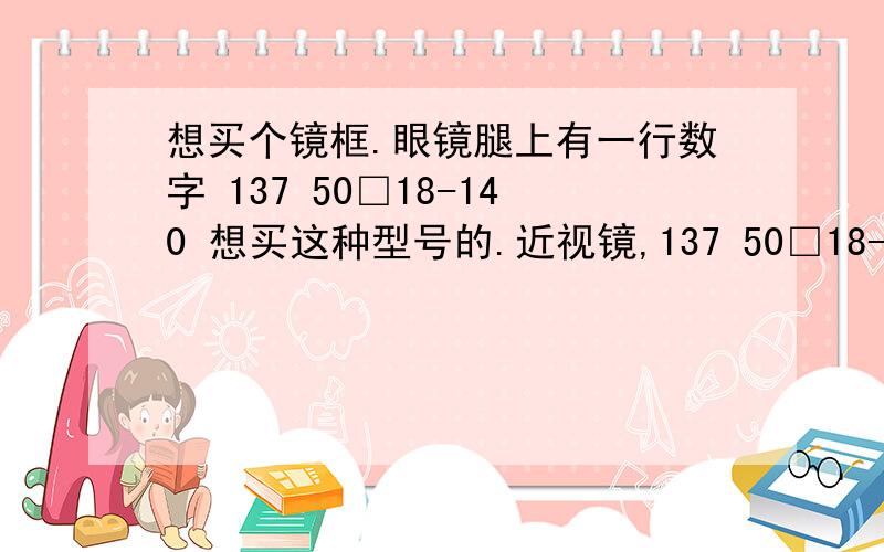 想买个镜框.眼镜腿上有一行数字 137 50□18-140 想买这种型号的.近视镜,137 50□18-140 TR90这种型号.想买这种镜框,磨砂的.淘宝上有没有卖的?