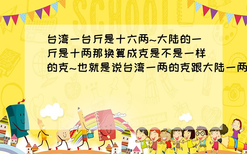 台湾一台斤是十六两~大陆的一斤是十两那换算成克是不是一样的克~也就是说台湾一两的克跟大陆一两的克一样