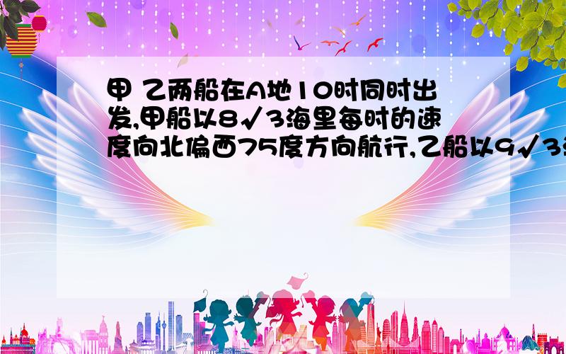 甲 乙两船在A地10时同时出发,甲船以8√3海里每时的速度向北偏西75度方向航行,乙船以9√3海里每时的速度向西南方向航行,求正午12时整两船间的距离.（精确到1米)