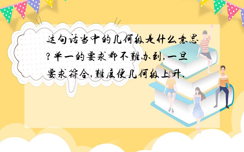 这句话当中的几何级是什么意思?单一的要求都不难办到,一旦要求符合,难度便几何级上升.