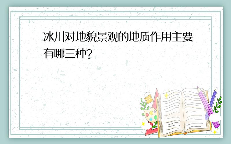 冰川对地貌景观的地质作用主要有哪三种?