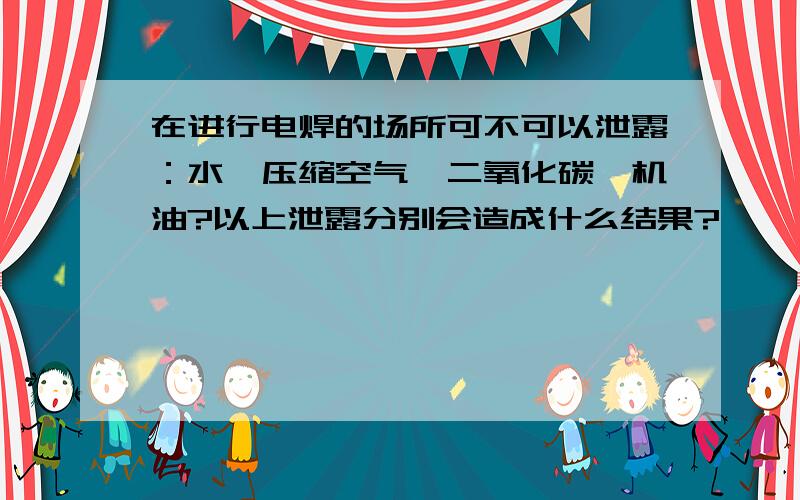 在进行电焊的场所可不可以泄露：水、压缩空气、二氧化碳、机油?以上泄露分别会造成什么结果?