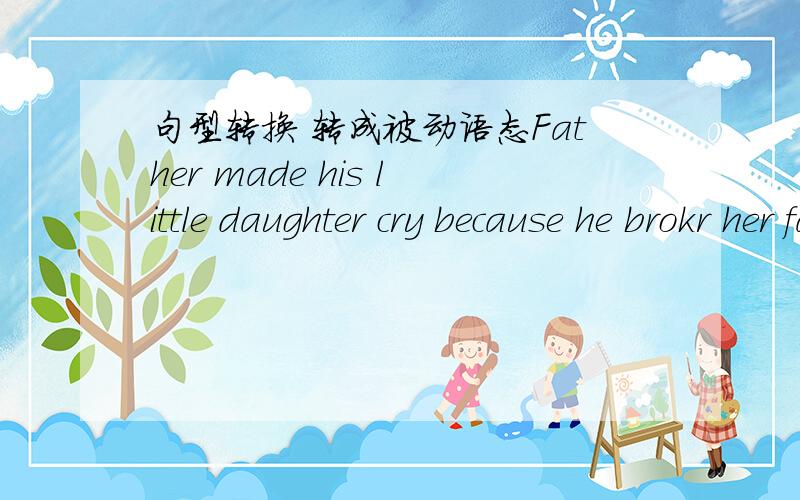 句型转换 转成被动语态Father made his little daughter cry because he brokr her favorite toy.(改为被动语态）Thr little daughter ____ ____ ____ ____ because her farovite toy ____ ____by her father.