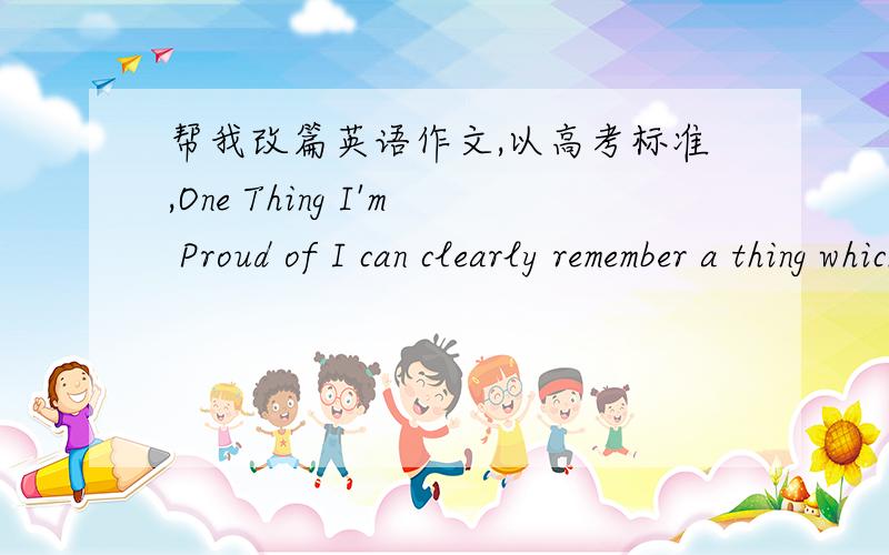 帮我改篇英语作文,以高考标准,One Thing I'm Proud of I can clearly remember a thing which I'm proud of.As I recall ,my grades was very poor before long .My parents worried about my future and always found fault with me due to my poor grade