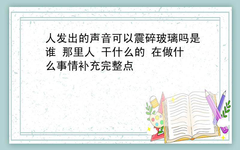 人发出的声音可以震碎玻璃吗是谁 那里人 干什么的 在做什么事情补充完整点