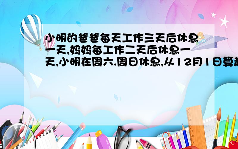 小明的爸爸每天工作三天后休息一天,妈妈每工作二天后休息一天,小明在周六.周日休息,从12月1日算起,爸爸和妈妈共同的休息日是哪几天?小明和妈妈的休息日是哪几天?小明和爸爸的休息日是