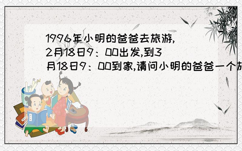 1996年小明的爸爸去旅游,2月18日9：00出发,到3月18日9：00到家,请问小明的爸爸一个旅游了多少天?