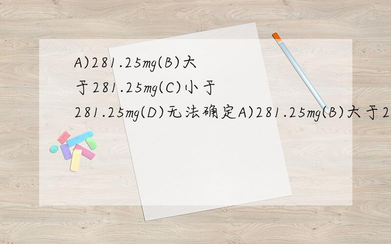 A)281.25mg(B)大于281.25mg(C)小于281.25mg(D)无法确定A)281.25mg(B)大于281.25mg(C)小于281.25mg(D)无法确定将一棵大小适宜的绿色植物,置于一封闭的玻璃罩内,5h后,发现氧气比原来增加300mg,则由此推断,该植物