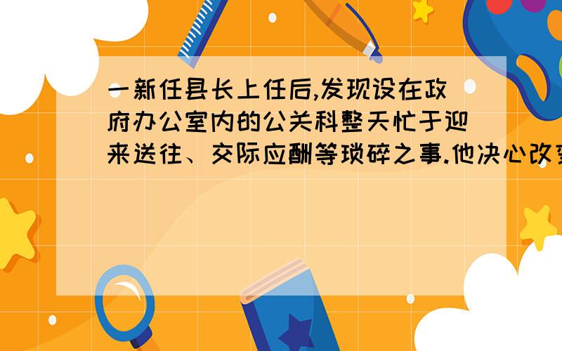 一新任县长上任后,发现设在政府办公室内的公关科整天忙于迎来送往、交际应酬等琐碎之事.他决心改变这种状况.在他提议下,县班子讨论决定把公关科独立出来,由主管副县长直接领导,负责