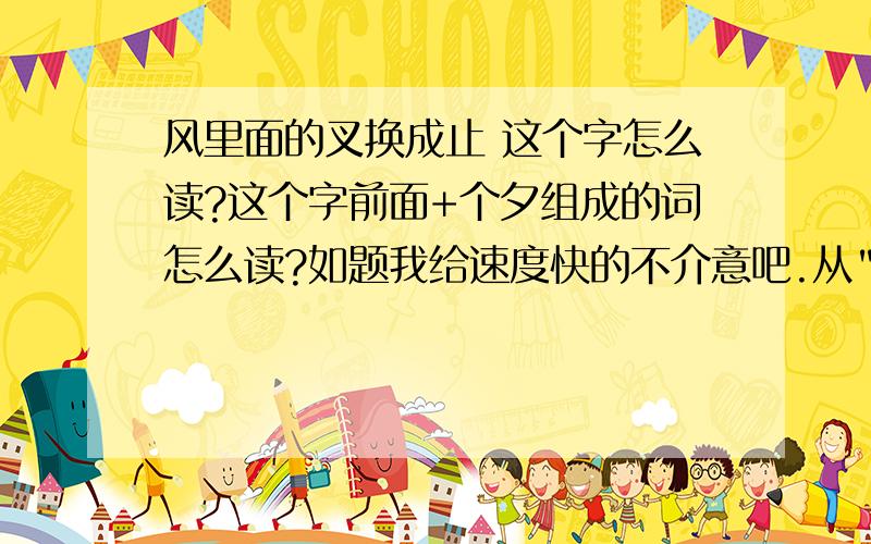 风里面的叉换成止 这个字怎么读?这个字前面+个夕组成的词怎么读?如题我给速度快的不介意吧.从