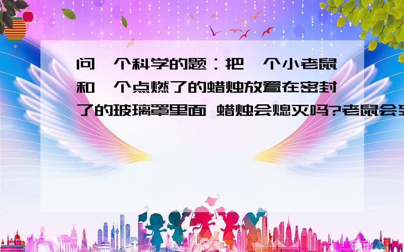 问一个科学的题：把一个小老鼠和一个点燃了的蜡烛放置在密封了的玻璃罩里面 蜡烛会熄灭吗?老鼠会死问一个科学的题：把一个小老鼠和一个点燃了的蜡烛放置在密封了的玻璃罩里面 蜡烛