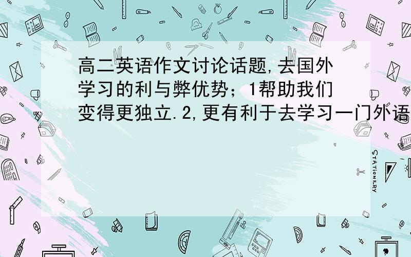 高二英语作文讨论话题,去国外学习的利与弊优势；1帮助我们变得更独立.2,更有利于去学习一门外语.3,可以学到先进的技能和知识.4,了解不同的文化,有更多的人生经历.弊端；1,花更多的钱.2,