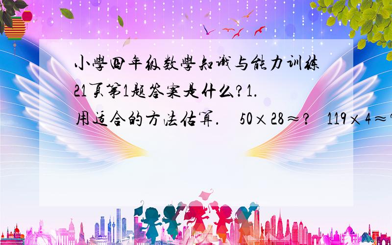 小学四年级数学知识与能力训练21页第1题答案是什么?1.用适合的方法估算.    50×28≈?   119×4≈?   203×42≈?    24×41≈?        73×60≈?   48×31≈?   88×103≈?    46×19≈?