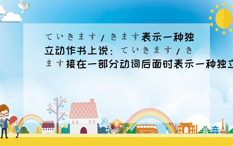 ていきます/きます表示一种独立动作书上说：ていきます/きます接在一部分动词后面时表示一种独立的动作.动词て形+いきます/きます分别表示 两个相继发生的动作.”例1：去年、日本で