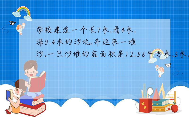 学校建造一个长7米,看4米,深0.4米的沙坑,并运来一堆沙,一只沙堆的底面积是12.56平方米,5米,这些沙