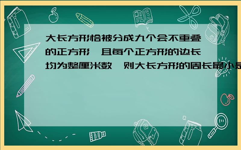 大长方形恰被分成九个会不重叠的正方形,且每个正方形的边长均为整厘米数,则大长方形的周长最小是几cm?