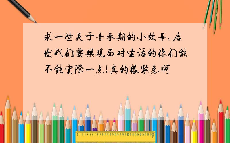 求一些关于青春期的小故事,启发我们要乐观面对生活的你们能不能实际一点!真的很紧急啊