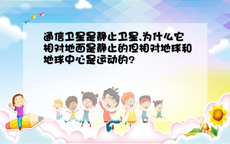 通信卫星是静止卫星,为什么它相对地面是静止的但相对地球和地球中心是运动的?