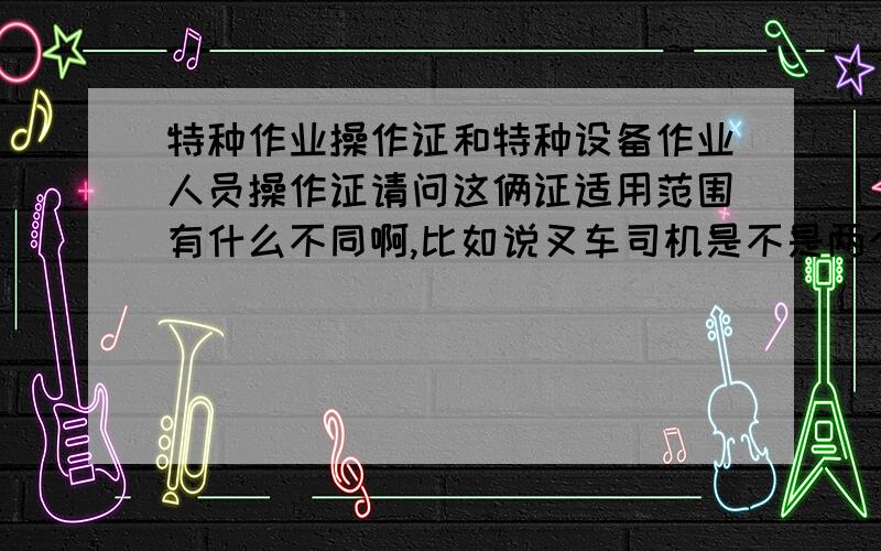 特种作业操作证和特种设备作业人员操作证请问这俩证适用范围有什么不同啊,比如说叉车司机是不是两个证都要考啊.那焊工是不是只考个特种作业操作证就可以了.但是MAG焊焊工因为操作气